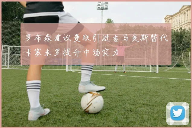 罗布森建议曼联引进吉马良斯替代卡塞米罗提升中场实力