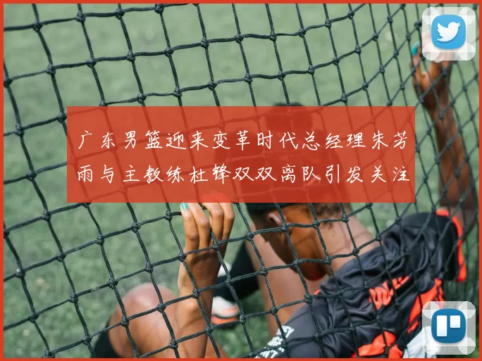 广东男篮迎来变革时代总经理朱芳雨与主教练杜锋双双离队引发关注