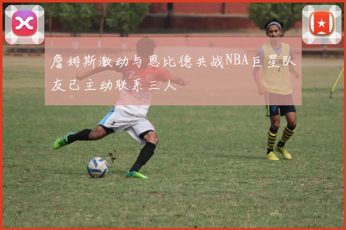 詹姆斯激动与恩比德共战NBA巨星队友已主动联系三人
