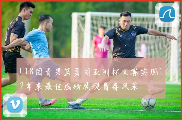 U18国青男篮勇闯亚洲杯决赛实现12年来最佳成绩展现青春风采