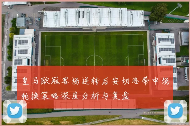 皇马欧冠客场逆转后安切洛蒂中场轮换策略深度分析与复盘