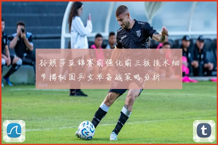 孙颖莎亚锦赛前强化前三板技术细节揭秘国乒女单备战策略分析