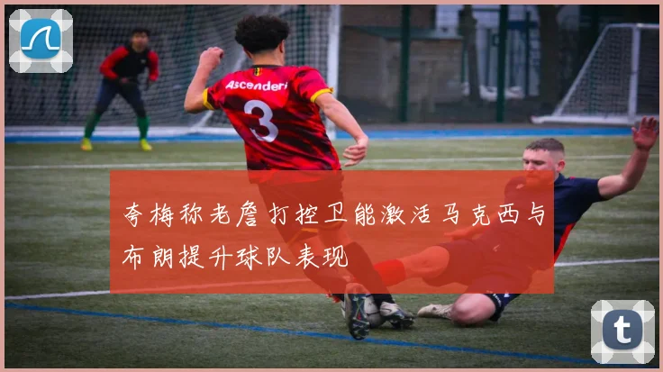 夸梅称老詹打控卫能激活马克西与布朗提升球队表现