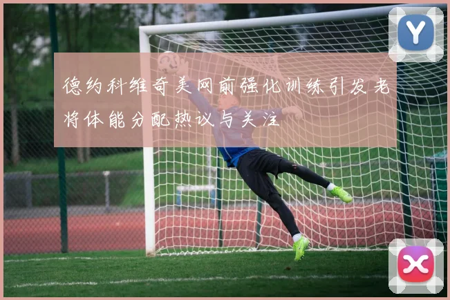 德约科维奇美网前强化训练引发老将体能分配热议与关注