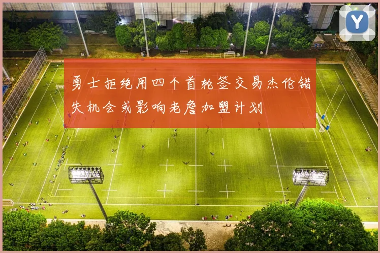 勇士拒绝用四个首轮签交易杰伦错失机会或影响老詹加盟计划